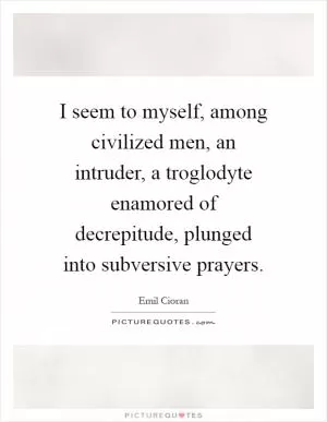 I seem to myself, among civilized men, an intruder, a troglodyte enamored of decrepitude, plunged into subversive prayers Picture Quote #1