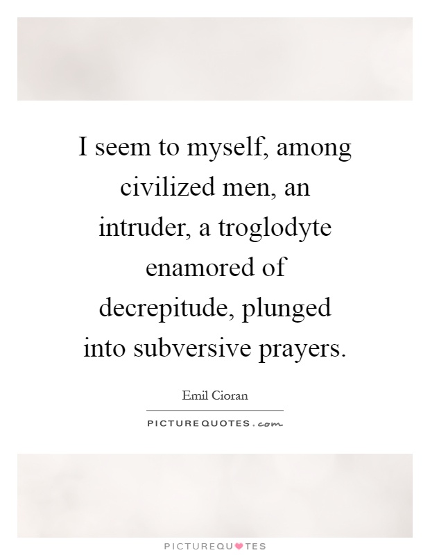 I seem to myself, among civilized men, an intruder, a troglodyte enamored of decrepitude, plunged into subversive prayers Picture Quote #1