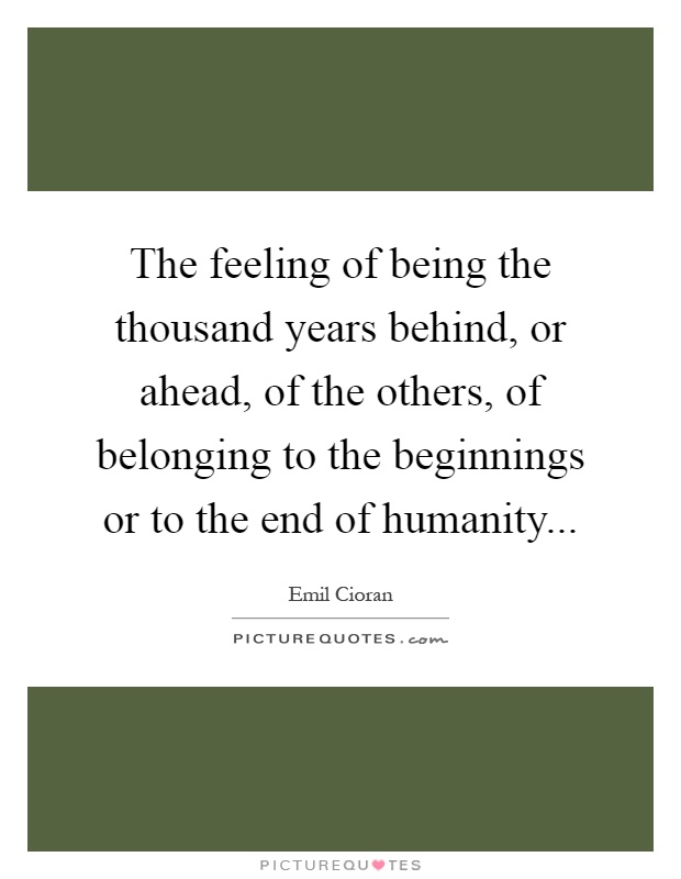 The feeling of being the thousand years behind, or ahead, of the others, of belonging to the beginnings or to the end of humanity Picture Quote #1