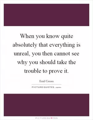 When you know quite absolutely that everything is unreal, you then cannot see why you should take the trouble to prove it Picture Quote #1