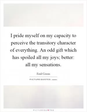 I pride myself on my capacity to perceive the transitory character of everything. An odd gift which has spoiled all my joys; better: all my sensations Picture Quote #1