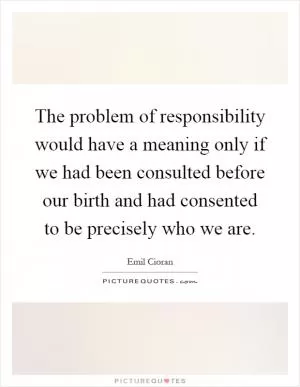 The problem of responsibility would have a meaning only if we had been consulted before our birth and had consented to be precisely who we are Picture Quote #1
