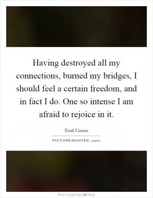 Having destroyed all my connections, burned my bridges, I should feel a certain freedom, and in fact I do. One so intense I am afraid to rejoice in it Picture Quote #1