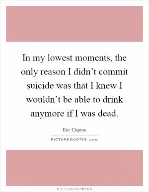In my lowest moments, the only reason I didn’t commit suicide was that I knew I wouldn’t be able to drink anymore if I was dead Picture Quote #1