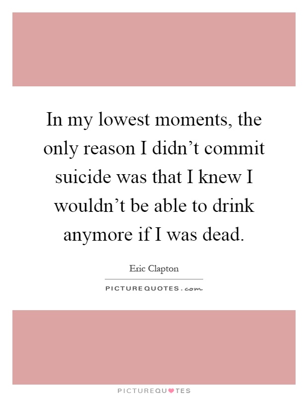 In my lowest moments, the only reason I didn't commit suicide was that I knew I wouldn't be able to drink anymore if I was dead Picture Quote #1