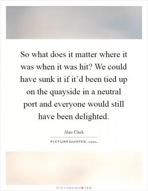 So what does it matter where it was when it was hit? We could have sunk it if it’d been tied up on the quayside in a neutral port and everyone would still have been delighted Picture Quote #1