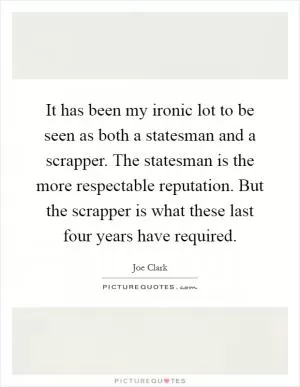 It has been my ironic lot to be seen as both a statesman and a scrapper. The statesman is the more respectable reputation. But the scrapper is what these last four years have required Picture Quote #1