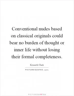 Conventional nudes based on classical originals could bear no burden of thought or inner life without losing their formal completeness Picture Quote #1