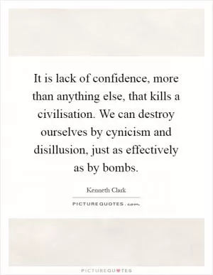 It is lack of confidence, more than anything else, that kills a civilisation. We can destroy ourselves by cynicism and disillusion, just as effectively as by bombs Picture Quote #1