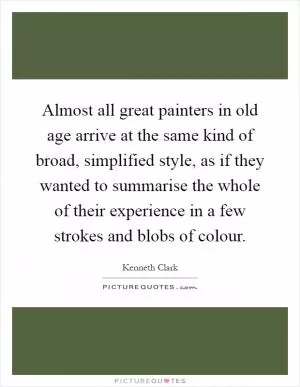 Almost all great painters in old age arrive at the same kind of broad, simplified style, as if they wanted to summarise the whole of their experience in a few strokes and blobs of colour Picture Quote #1