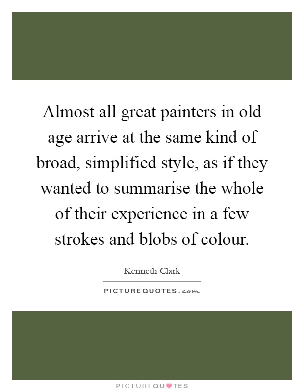 Almost all great painters in old age arrive at the same kind of broad, simplified style, as if they wanted to summarise the whole of their experience in a few strokes and blobs of colour Picture Quote #1