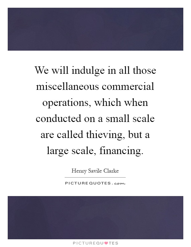 We will indulge in all those miscellaneous commercial operations, which when conducted on a small scale are called thieving, but a large scale, financing Picture Quote #1