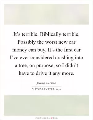 It’s terrible. Biblically terrible. Possibly the worst new car money can buy. It’s the first car I’ve ever considered crashing into a tree, on purpose, so I didn’t have to drive it any more Picture Quote #1