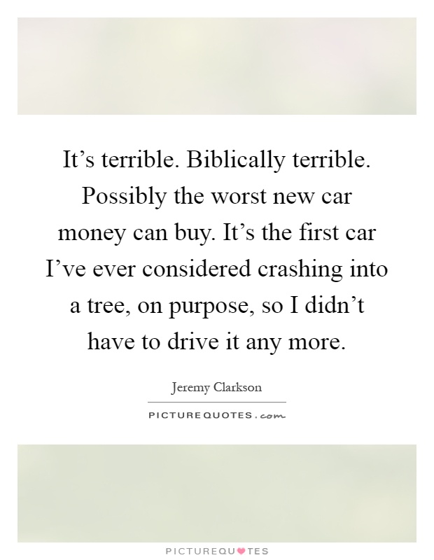 It's terrible. Biblically terrible. Possibly the worst new car money can buy. It's the first car I've ever considered crashing into a tree, on purpose, so I didn't have to drive it any more Picture Quote #1
