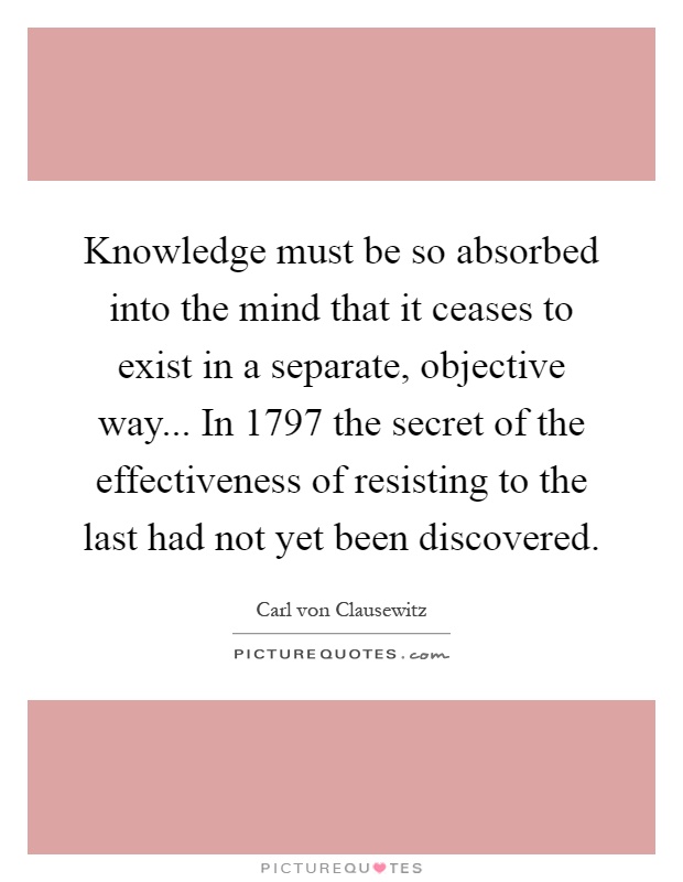 Knowledge must be so absorbed into the mind that it ceases to exist in a separate, objective way... In 1797 the secret of the effectiveness of resisting to the last had not yet been discovered Picture Quote #1