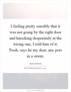 I feeling pretty sensibly that it was not going by the right door and knocking desperately at the wrong one, I told him of it: Pooh, says he my dear, any port in a storm Picture Quote #1