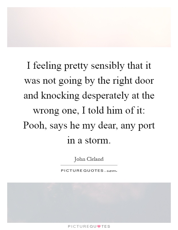 I feeling pretty sensibly that it was not going by the right door and knocking desperately at the wrong one, I told him of it: Pooh, says he my dear, any port in a storm Picture Quote #1