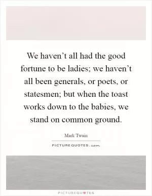 We haven’t all had the good fortune to be ladies; we haven’t all been generals, or poets, or statesmen; but when the toast works down to the babies, we stand on common ground Picture Quote #1