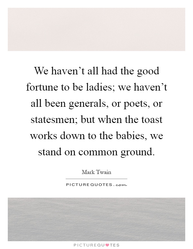 We haven't all had the good fortune to be ladies; we haven't all been generals, or poets, or statesmen; but when the toast works down to the babies, we stand on common ground Picture Quote #1