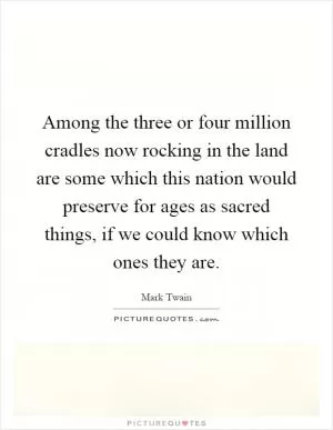 Among the three or four million cradles now rocking in the land are some which this nation would preserve for ages as sacred things, if we could know which ones they are Picture Quote #1