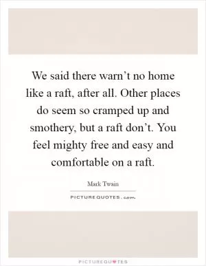 We said there warn’t no home like a raft, after all. Other places do seem so cramped up and smothery, but a raft don’t. You feel mighty free and easy and comfortable on a raft Picture Quote #1