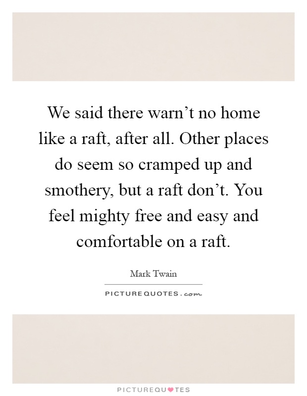 We said there warn't no home like a raft, after all. Other places do seem so cramped up and smothery, but a raft don't. You feel mighty free and easy and comfortable on a raft Picture Quote #1