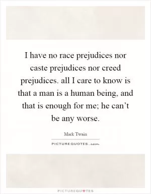 I have no race prejudices nor caste prejudices nor creed prejudices. all I care to know is that a man is a human being, and that is enough for me; he can’t be any worse Picture Quote #1
