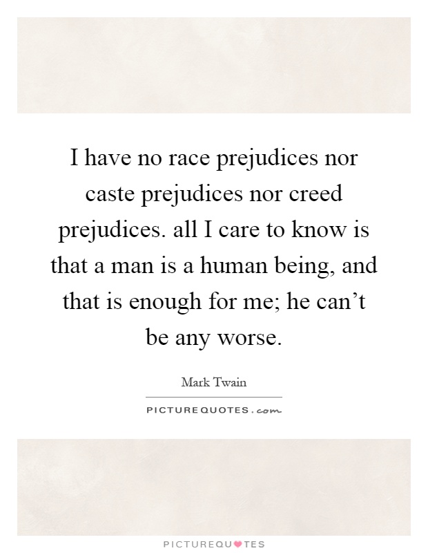 I have no race prejudices nor caste prejudices nor creed prejudices. all I care to know is that a man is a human being, and that is enough for me; he can't be any worse Picture Quote #1