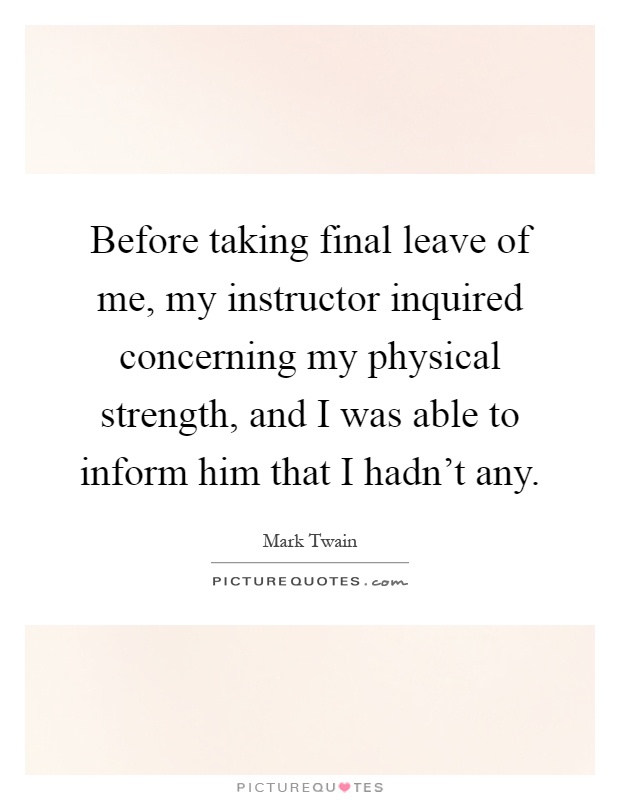 Before taking final leave of me, my instructor inquired concerning my physical strength, and I was able to inform him that I hadn't any Picture Quote #1