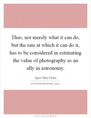 Thus, not merely what it can do, but the rate at which it can do it, has to be considered in estimating the value of photography as an ally in astronomy Picture Quote #1