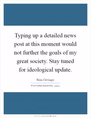 Typing up a detailed news post at this moment would not further the goals of my great society. Stay tuned for ideological update Picture Quote #1