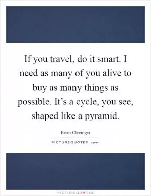 If you travel, do it smart. I need as many of you alive to buy as many things as possible. It’s a cycle, you see, shaped like a pyramid Picture Quote #1