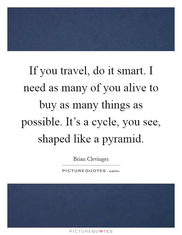 If you travel, do it smart. I need as many of you alive to buy as many things as possible. It's a cycle, you see, shaped like a pyramid Picture Quote #1