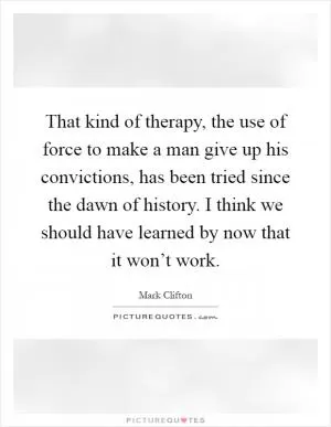 That kind of therapy, the use of force to make a man give up his convictions, has been tried since the dawn of history. I think we should have learned by now that it won’t work Picture Quote #1