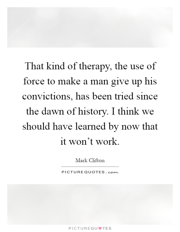 That kind of therapy, the use of force to make a man give up his convictions, has been tried since the dawn of history. I think we should have learned by now that it won't work Picture Quote #1