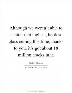 Although we weren’t able to shatter that highest, hardest glass ceiling this time, thanks to you, it’s got about 18 million cracks in it Picture Quote #1