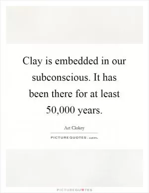 Clay is embedded in our subconscious. It has been there for at least 50,000 years Picture Quote #1