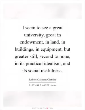 I seem to see a great university, great in endowment, in land, in buildings, in equipment, but greater still, second to none, in its practical idealism, and its social usefulness Picture Quote #1