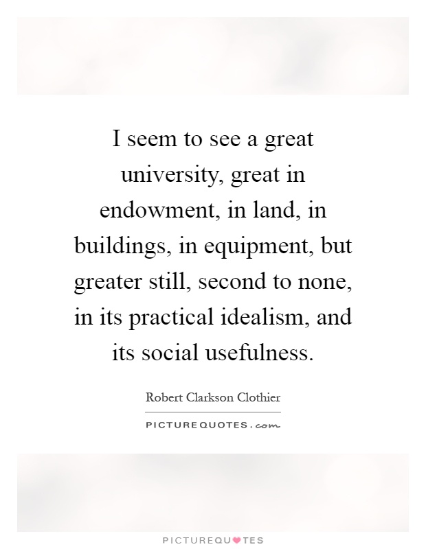 I seem to see a great university, great in endowment, in land, in buildings, in equipment, but greater still, second to none, in its practical idealism, and its social usefulness Picture Quote #1
