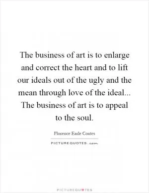 The business of art is to enlarge and correct the heart and to lift our ideals out of the ugly and the mean through love of the ideal... The business of art is to appeal to the soul Picture Quote #1