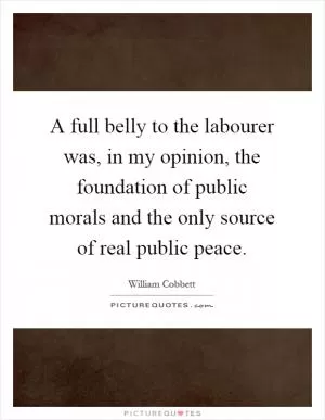 A full belly to the labourer was, in my opinion, the foundation of public morals and the only source of real public peace Picture Quote #1