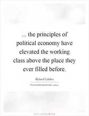 ... the principles of political economy have elevated the working class above the place they ever filled before Picture Quote #1