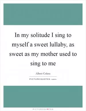 In my solitude I sing to myself a sweet lullaby, as sweet as my mother used to sing to me Picture Quote #1