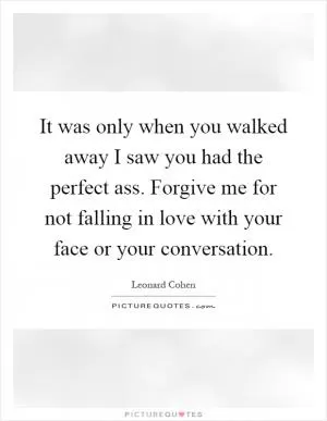 It was only when you walked away I saw you had the perfect ass. Forgive me for not falling in love with your face or your conversation Picture Quote #1