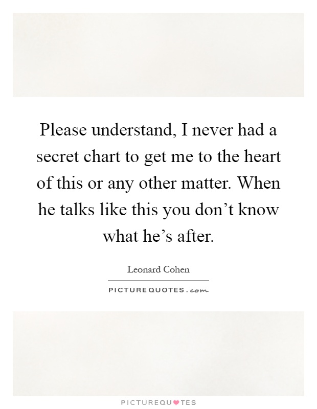 Please understand, I never had a secret chart to get me to the heart of this or any other matter. When he talks like this you don't know what he's after Picture Quote #1