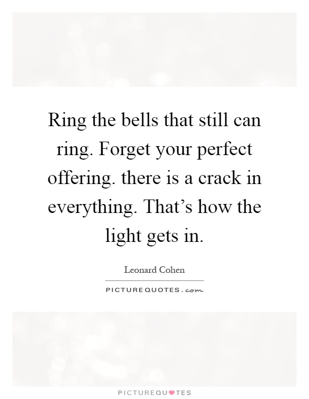 Ring the bells that still can ring. Forget your perfect offering. there is a crack in everything. That's how the light gets in Picture Quote #1