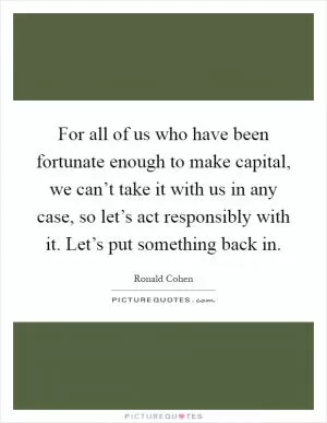For all of us who have been fortunate enough to make capital, we can’t take it with us in any case, so let’s act responsibly with it. Let’s put something back in Picture Quote #1