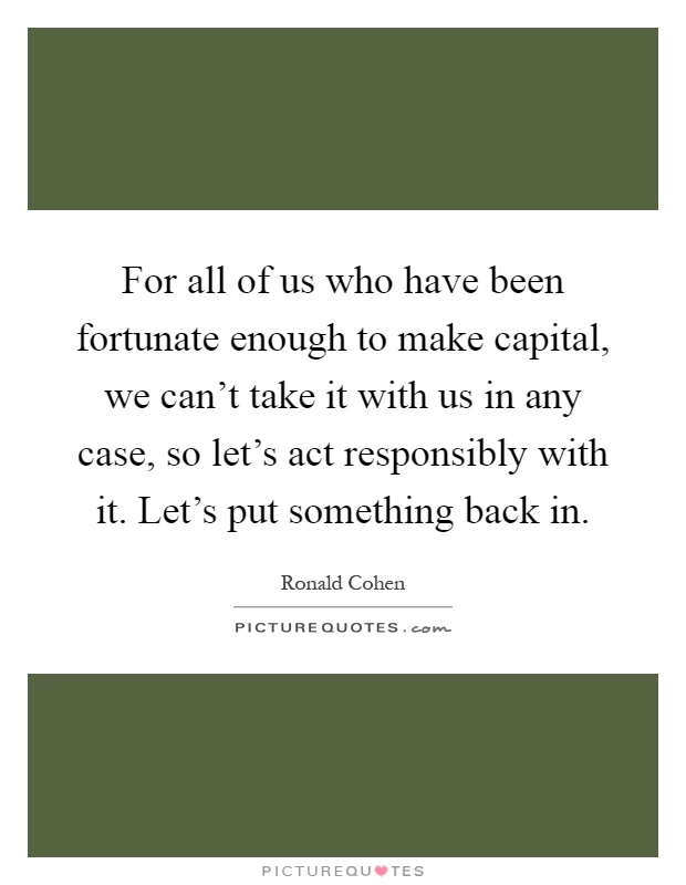 For all of us who have been fortunate enough to make capital, we can't take it with us in any case, so let's act responsibly with it. Let's put something back in Picture Quote #1