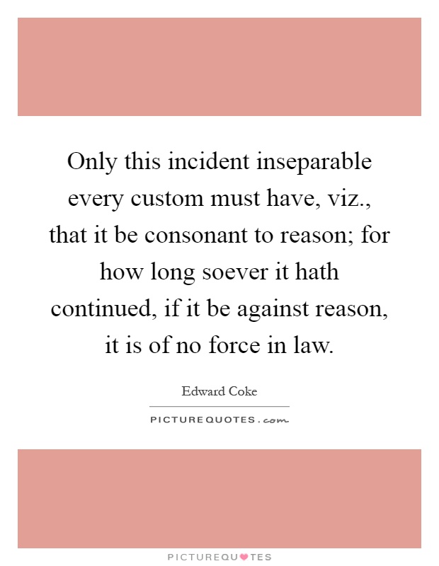 Only this incident inseparable every custom must have, viz., that it be consonant to reason; for how long soever it hath continued, if it be against reason, it is of no force in law Picture Quote #1
