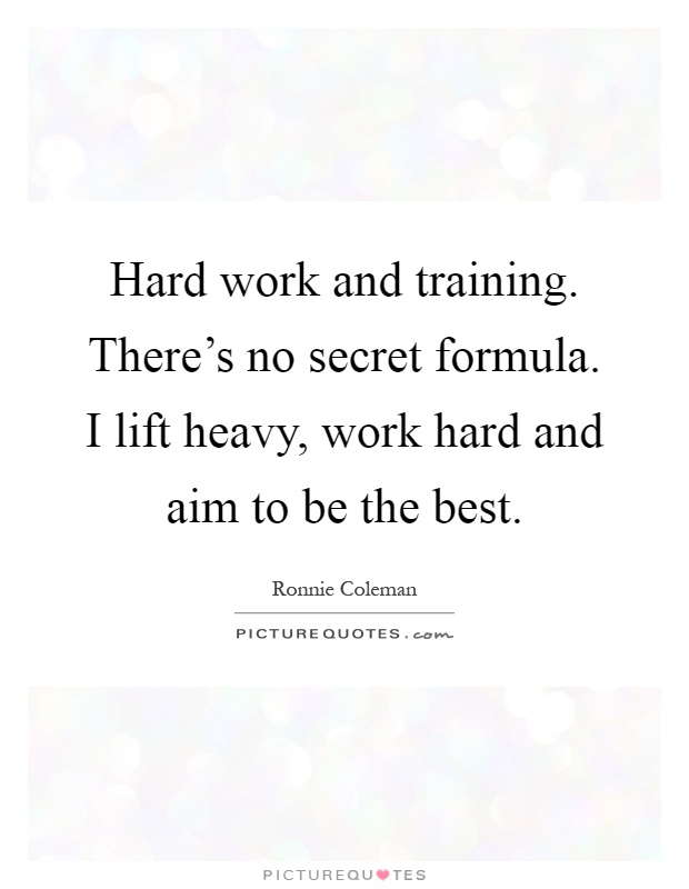 Hard work and training. There's no secret formula. I lift heavy, work hard and aim to be the best Picture Quote #1